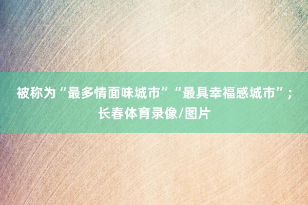 被称为“最多情面味城市”“最具幸福感城市”；长春体育录像/图片