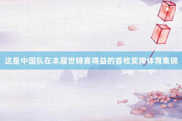 这是中国队在本届世锦赛得益的首枚奖牌体育集锦