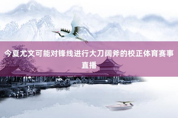 今夏尤文可能对锋线进行大刀阔斧的校正体育赛事直播
