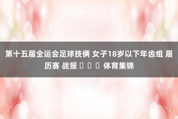 第十五届全运会足球技俩 女子18岁以下年齿组 履历赛 战报 ​​​体育集锦