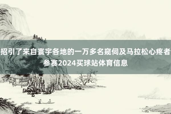 招引了来自寰宇各地的一万多名窥伺及马拉松心疼者参赛2024买球站体育信息
