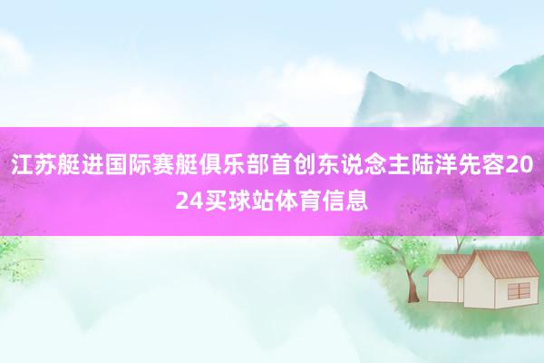 江苏艇进国际赛艇俱乐部首创东说念主陆洋先容2024买球站体育信息