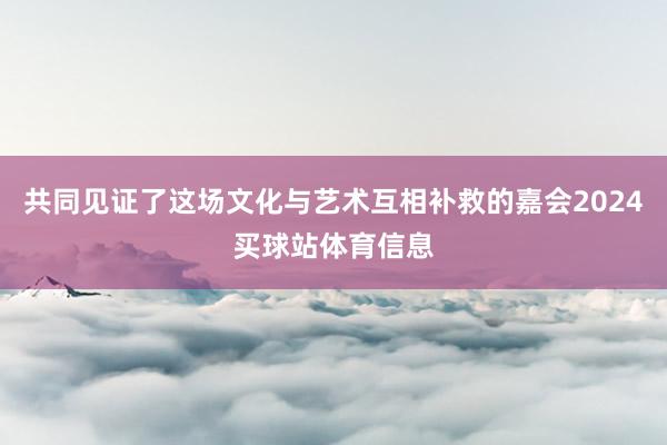 共同见证了这场文化与艺术互相补救的嘉会2024买球站体育信息