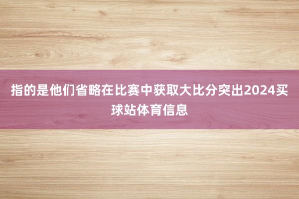 指的是他们省略在比赛中获取大比分突出2024买球站体育信息