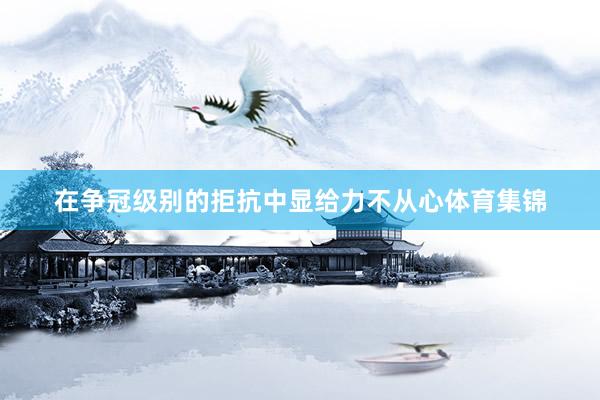 在争冠级别的拒抗中显给力不从心体育集锦