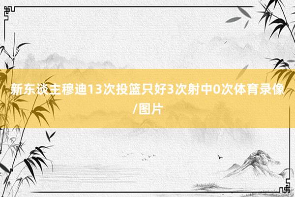 新东谈主穆迪13次投篮只好3次射中0次体育录像/图片