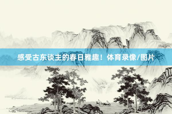 感受古东谈主的春日雅趣！体育录像/图片