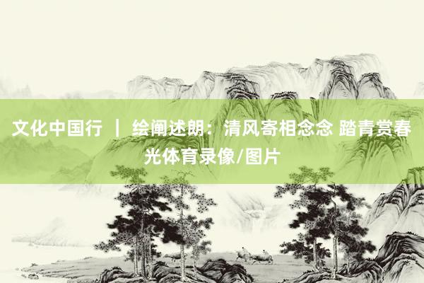 文化中国行 ｜ 绘阐述朗：清风寄相念念 踏青赏春光体育录像/图片