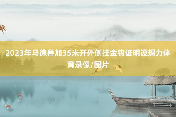 2023年马德鲁加35米开外倒挂金钩证明设想力体育录像/图片