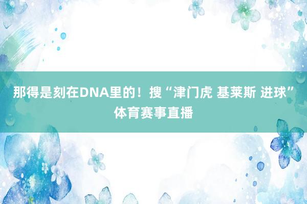 那得是刻在DNA里的!搜“津门虎 基莱斯 进球”体育赛事直播