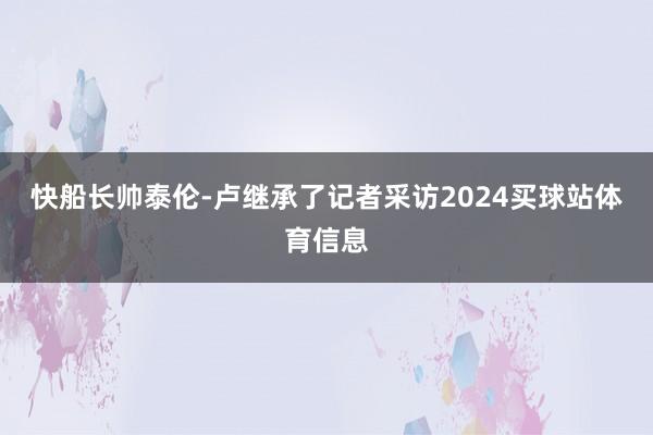 快船长帅泰伦-卢继承了记者采访2024买球站体育信息