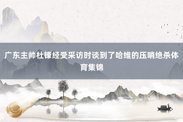 广东主帅杜锋经受采访时谈到了哈维的压哨绝杀体育集锦