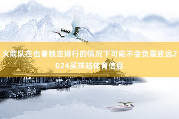 火箭队在也曾锁定排行的情况下可能不会负重致远2024买球站体育信息