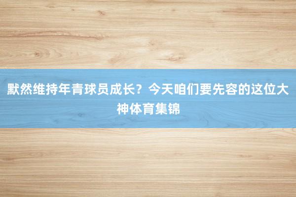 默然维持年青球员成长?今天咱们要先容的这位大神体育集锦