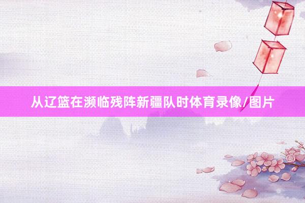 从辽篮在濒临残阵新疆队时体育录像/图片