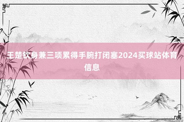 王楚钦身兼三项累得手腕打闭塞2024买球站体育信息