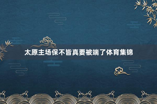 太原主场保不皆真要被端了体育集锦