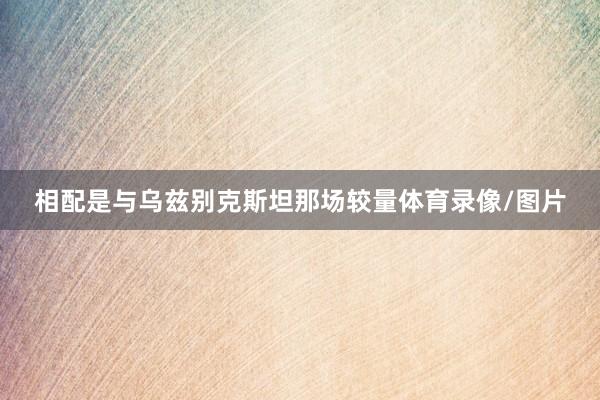 相配是与乌兹别克斯坦那场较量体育录像/图片