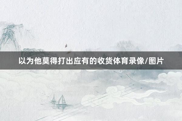 以为他莫得打出应有的收货体育录像/图片