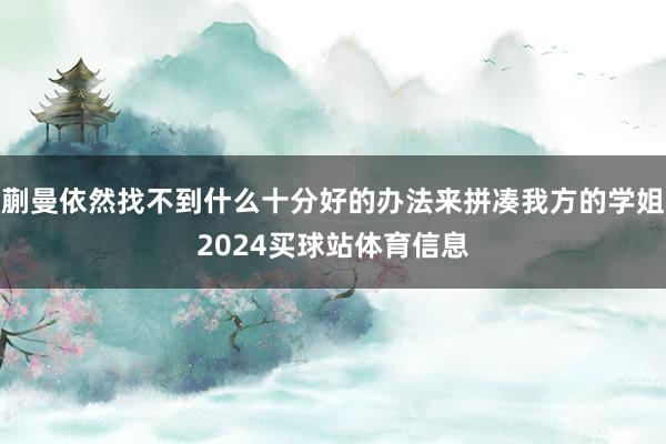 蒯曼依然找不到什么十分好的办法来拼凑我方的学姐2024买球站体育信息