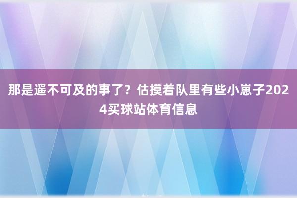 那是遥不可及的事了？估摸着队里有些小崽子2024买球站体育信息