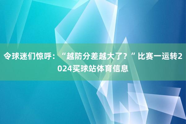 令球迷们惊呼：“越防分差越大了？”比赛一运转2024买球站体育信息