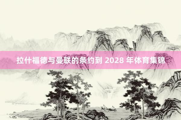 拉什福德与曼联的条约到 2028 年体育集锦