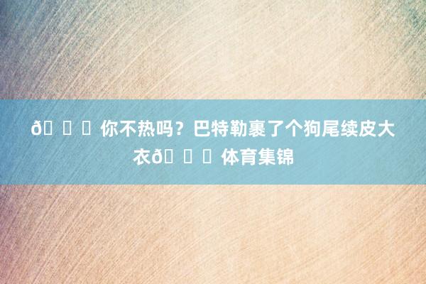😂你不热吗？巴特勒裹了个狗尾续皮大衣😂体育集锦