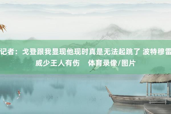 记者：戈登跟我显现他现时真是无法起跳了 波特穆雷威少王人有伤    体育录像/图片