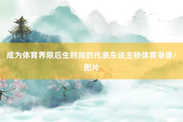 成为体育界限后生时尚的代表东谈主物体育录像/图片