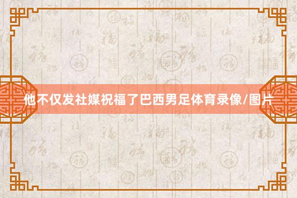 他不仅发社媒祝福了巴西男足体育录像/图片