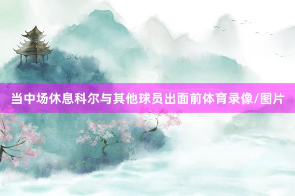 当中场休息科尔与其他球员出面前体育录像/图片