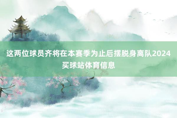 这两位球员齐将在本赛季为止后摆脱身离队2024买球站体育信息