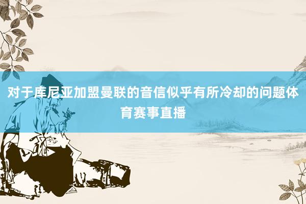 对于库尼亚加盟曼联的音信似乎有所冷却的问题体育赛事直播
