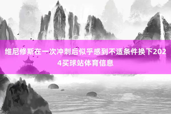 维尼修斯在一次冲刺后似乎感到不适条件换下2024买球站体育信息