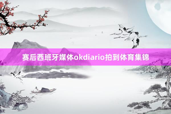 赛后西班牙媒体okdiario拍到体育集锦