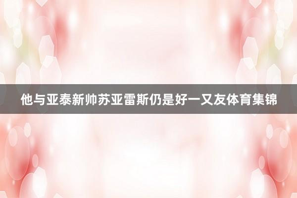他与亚泰新帅苏亚雷斯仍是好一又友体育集锦
