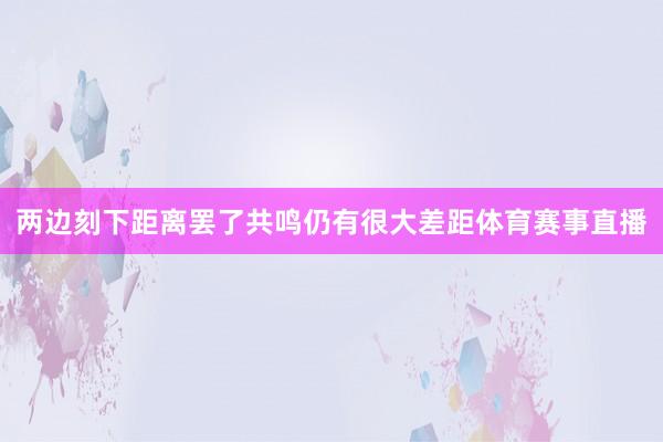 两边刻下距离罢了共鸣仍有很大差距体育赛事直播