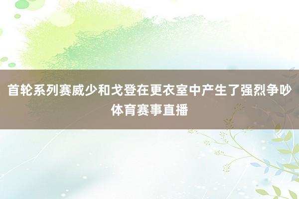 首轮系列赛威少和戈登在更衣室中产生了强烈争吵体育赛事直播