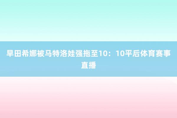 早田希娜被马特洛娃强拖至10:10平后体育赛事直播