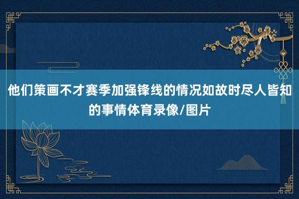 他们策画不才赛季加强锋线的情况如故时尽人皆知的事情体育录像/图片