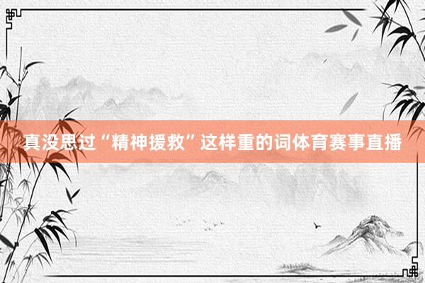 真没思过“精神援救”这样重的词体育赛事直播