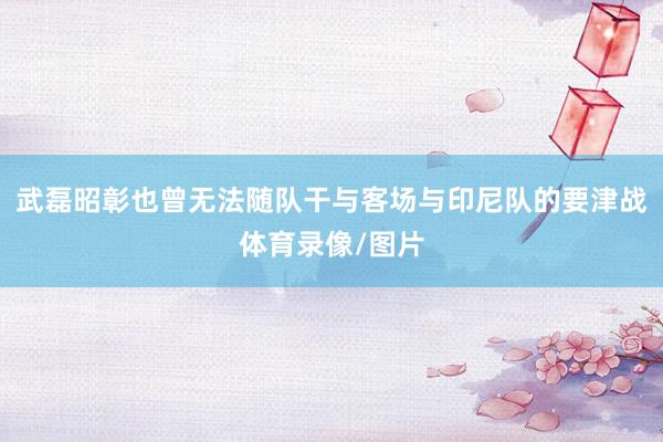 武磊昭彰也曾无法随队干与客场与印尼队的要津战体育录像/图片