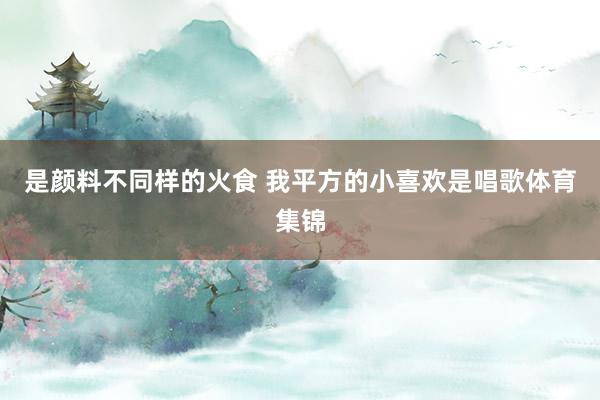是颜料不同样的火食 我平方的小喜欢是唱歌体育集锦