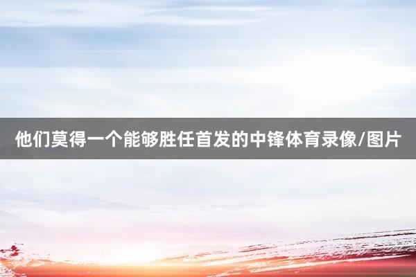 他们莫得一个能够胜任首发的中锋体育录像/图片