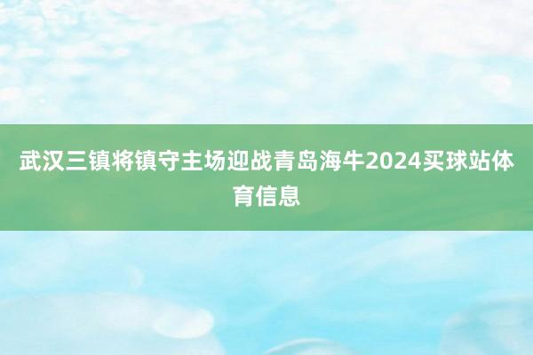 武汉三镇将镇守主场迎战青岛海牛2024买球站体育信息