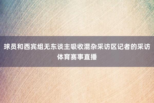 球员和西宾组无东谈主吸收混杂采访区记者的采访体育赛事直播