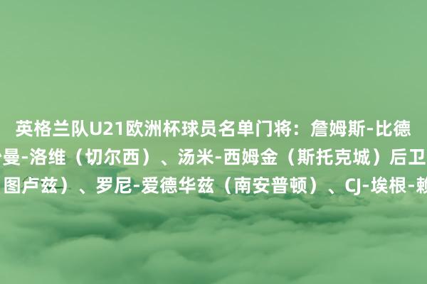 英格兰队U21欧洲杯球员名单门将：詹姆斯-比德尔（布莱顿）、特迪-沙曼-洛维（切尔西）、汤米-西姆金（斯托克城）后卫：查理-克雷斯韦尔（图卢兹）、罗尼-爱德华兹（南安普顿）、CJ-埃根-赖利（伯恩利）、利夫拉门托（纽卡）、布鲁克-诺顿-卡菲（热那亚）、宽萨（利物浦）中场：埃利奥特-安德森（诺丁汉丛林）、乔布-贝林厄姆（桑德兰）、阿奇-格雷（热刺）、海登-哈克尼（米德尔斯堡）、欣谢尔伍德（布莱顿）、泰勒-莫顿（利物浦）、亚历克斯-斯科特（伯恩茅斯）先锋：埃利奥特（利物浦）、哈钦森（伊普斯维奇）、伊令（维拉）、恩瓦内里（阿森纳）、乔纳森-罗（马赛）、斯坦斯菲尔德（伯明翰）    体育赛事直播