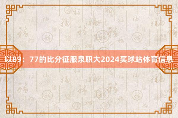 以89：77的比分征服泉职大2024买球站体育信息