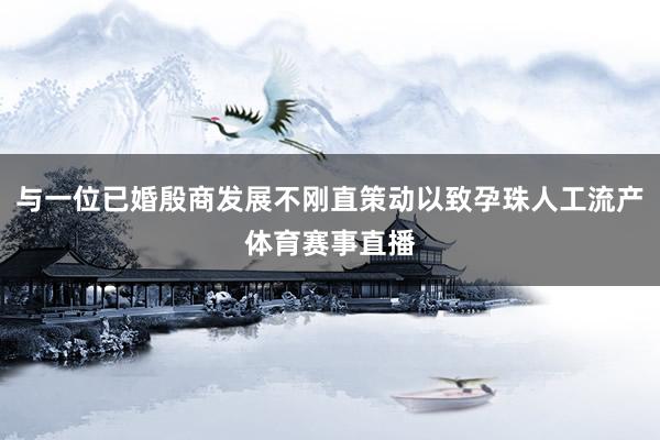 与一位已婚殷商发展不刚直策动以致孕珠人工流产体育赛事直播